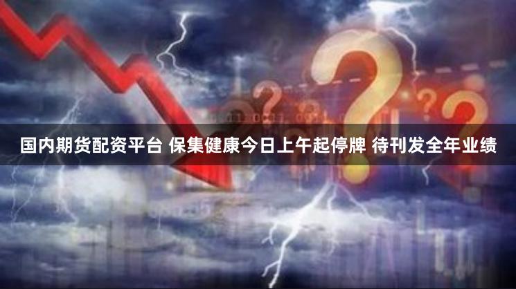 国内期货配资平台 保集健康今日上午起停牌 待刊发全年业绩