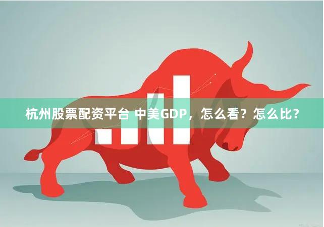 杭州股票配资平台 中美GDP，怎么看？怎么比？