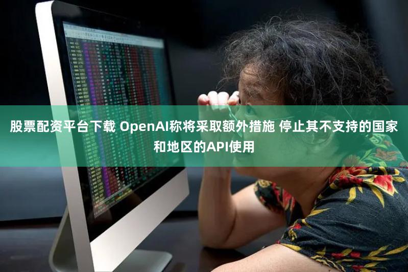 股票配资平台下载 OpenAI称将采取额外措施 停止其不支持的国家和地区的API使用