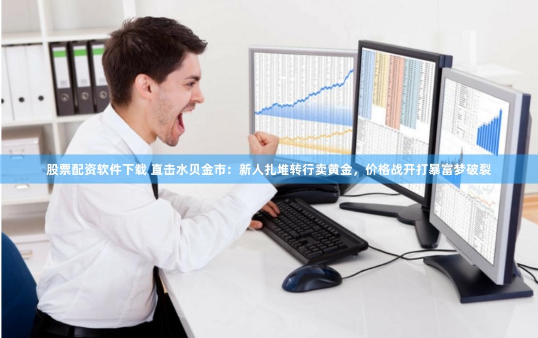 股票配资软件下载 直击水贝金市：新人扎堆转行卖黄金，价格战开打暴富梦破裂