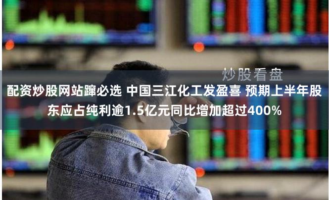 配资炒股网站蹿必选 中国三江化工发盈喜 预期上半年股东应占纯利逾1.5亿元同比增加超过400%