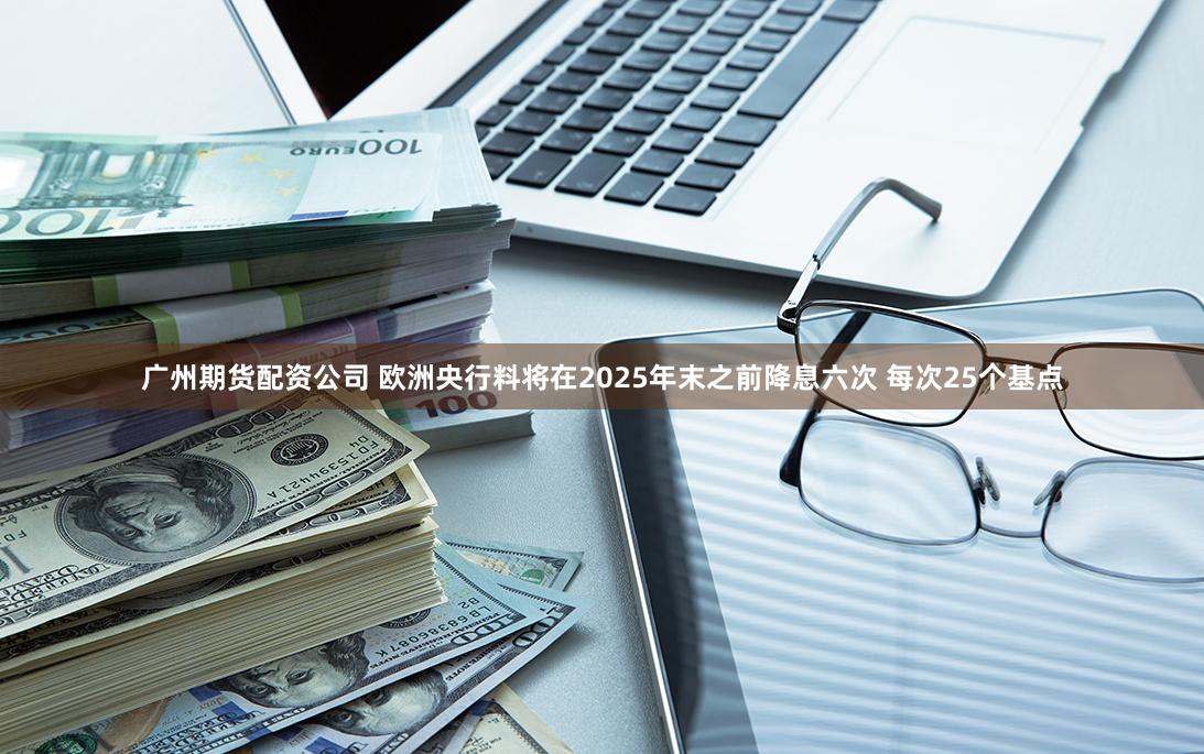 广州期货配资公司 欧洲央行料将在2025年末之前降息六次 每次25个基点