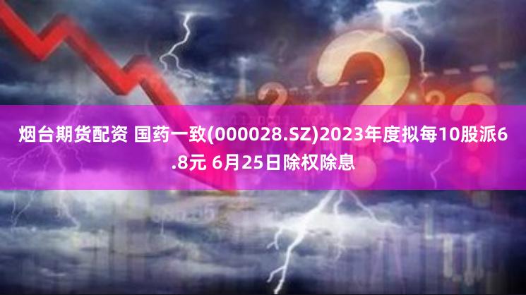 烟台期货配资 国药一致(000028.SZ)2023年度拟每10股派6.8元 6月25日除权除息