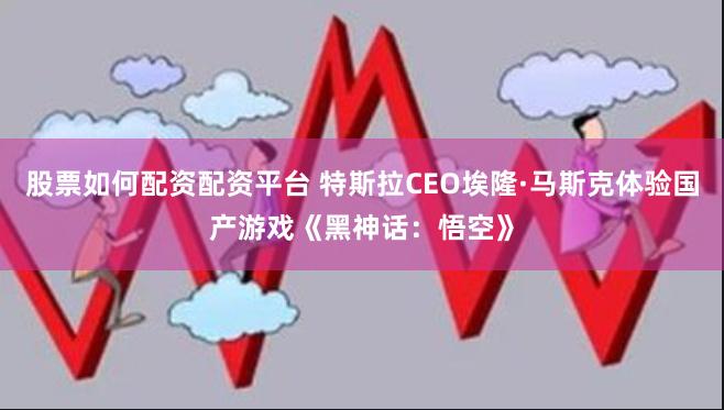 股票如何配资配资平台 特斯拉CEO埃隆·马斯克体验国产游戏《黑神话：悟空》