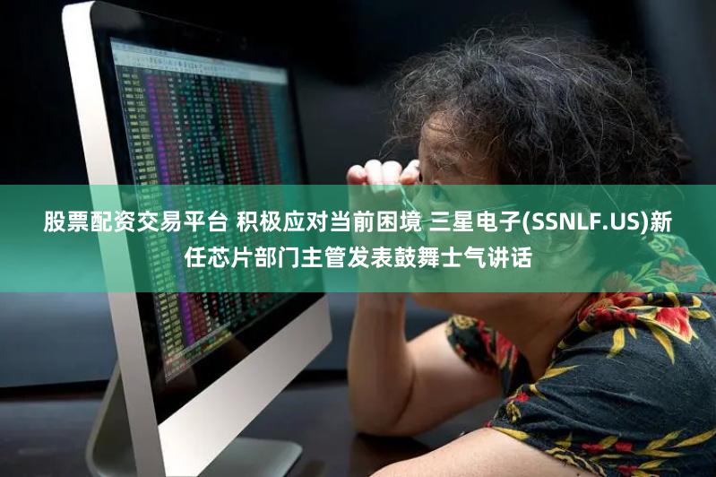 股票配资交易平台 积极应对当前困境 三星电子(SSNLF.US)新任芯片部门主管发表鼓舞士气讲话