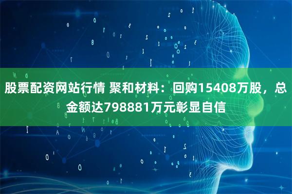 股票配资网站行情 聚和材料：回购15408万股，总金额达798881万元彰显自信