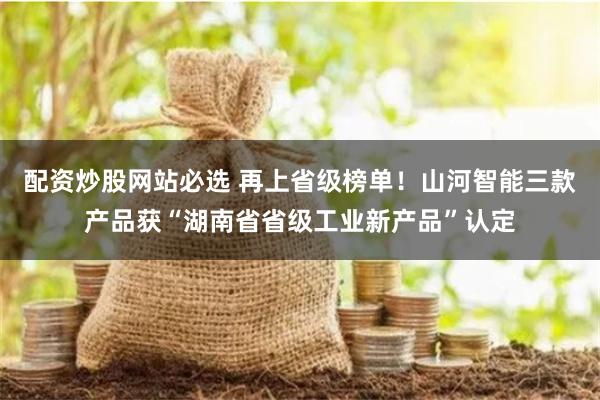 配资炒股网站必选 再上省级榜单！山河智能三款产品获“湖南省省级工业新产品”认定