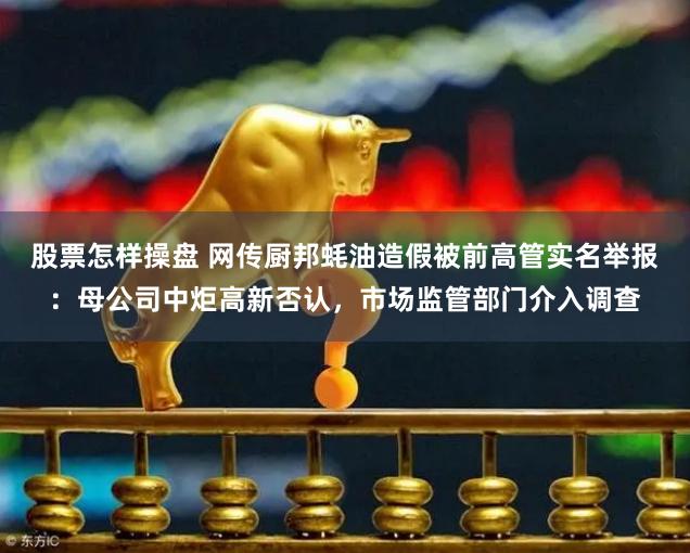 股票怎样操盘 网传厨邦蚝油造假被前高管实名举报：母公司中炬高新否认，市场监管部门介入调查