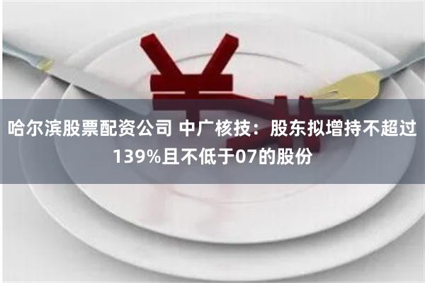 哈尔滨股票配资公司 中广核技：股东拟增持不超过139%且不低于07的股份