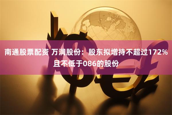 南通股票配资 万润股份：股东拟增持不超过172%且不低于086的股份